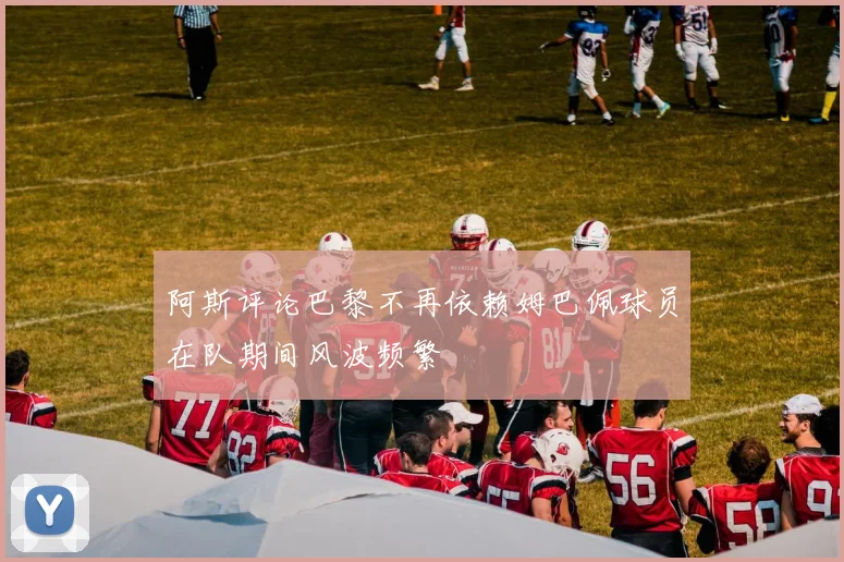 阿斯评论巴黎不再依赖姆巴佩球员在队期间风波频繁