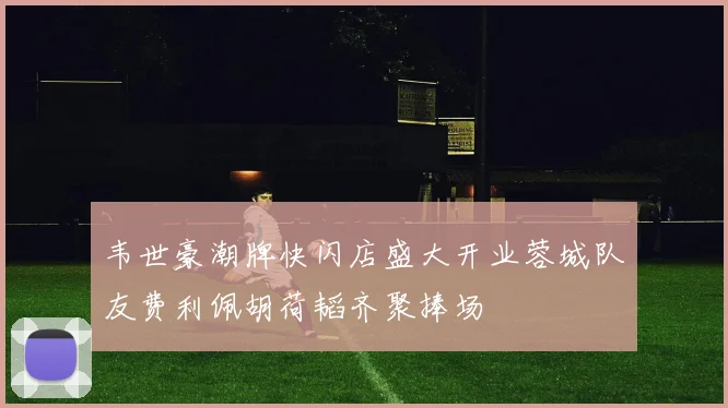 韦世豪潮牌快闪店盛大开业蓉城队友费利佩胡荷韬齐聚捧场