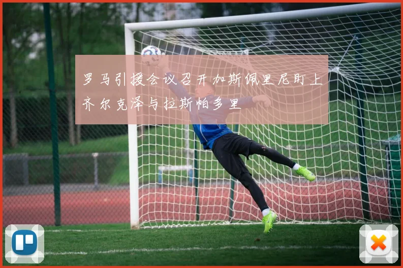 罗马引援会议召开加斯佩里尼盯上齐尔克泽与拉斯帕多里