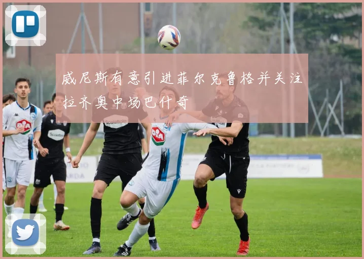 威尼斯有意引进菲尔克鲁格并关注拉齐奥中场巴什奇