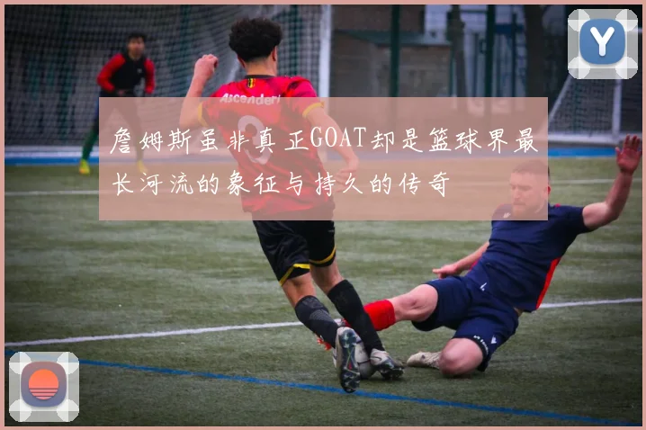 詹姆斯虽非真正GOAT却是篮球界最长河流的象征与持久的传奇