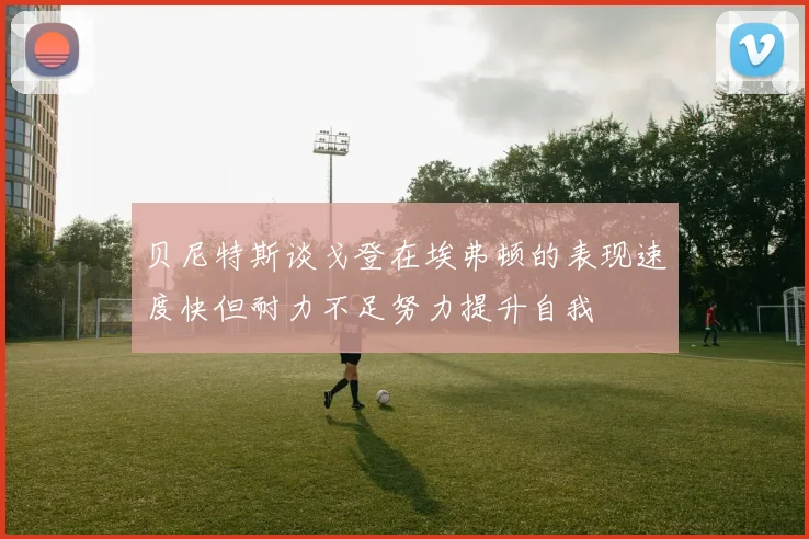 贝尼特斯谈戈登在埃弗顿的表现速度快但耐力不足努力提升自我