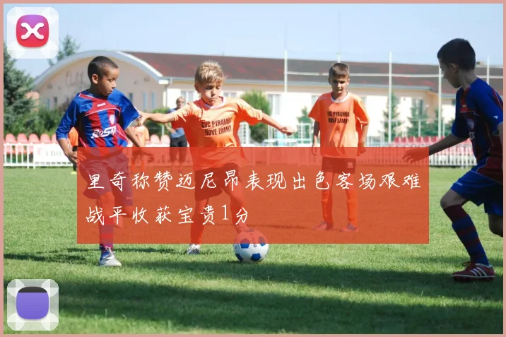 里奇称赞迈尼昂表现出色客场艰难战平收获宝贵1分