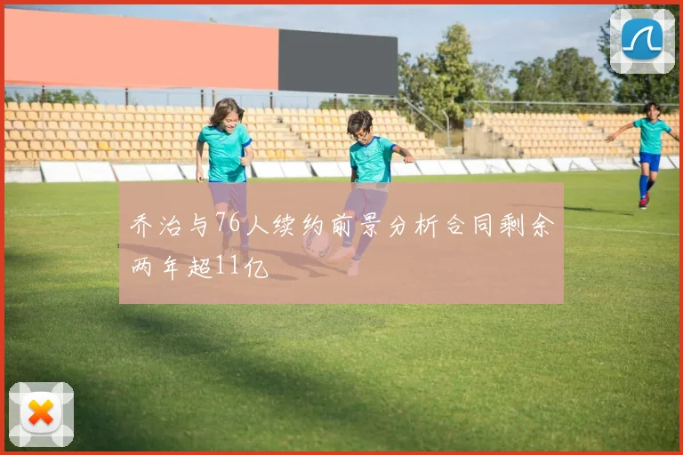 乔治与76人续约前景分析合同剩余两年超11亿