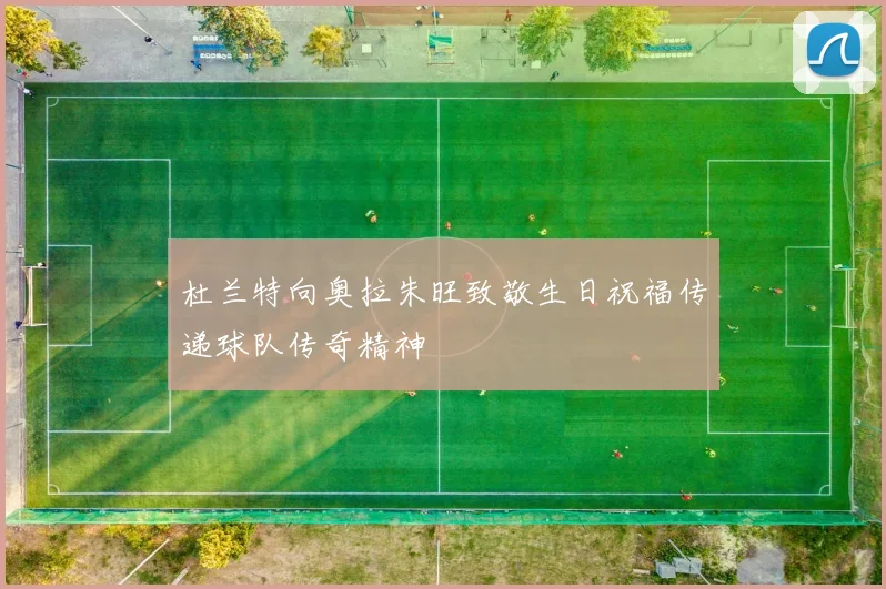 杜兰特向奥拉朱旺致敬生日祝福传递球队传奇精神
