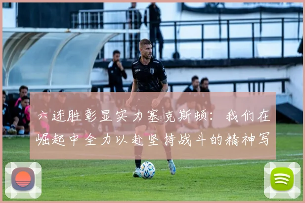 六连胜彰显实力塞克斯顿：我们在崛起中全力以赴坚持战斗的精神写照