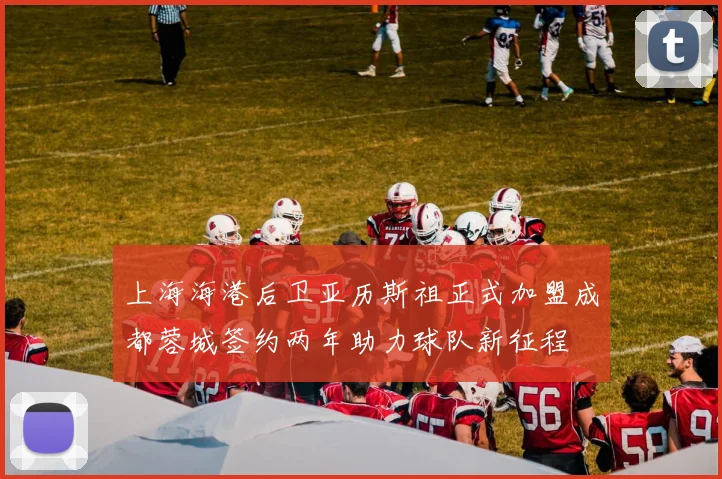 上海海港后卫亚历斯祖正式加盟成都蓉城签约两年助力球队新征程