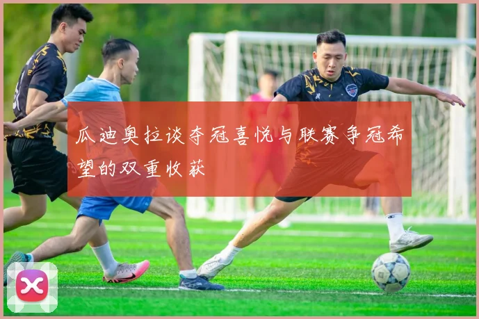 瓜迪奥拉谈夺冠喜悦与联赛争冠希望的双重收获
