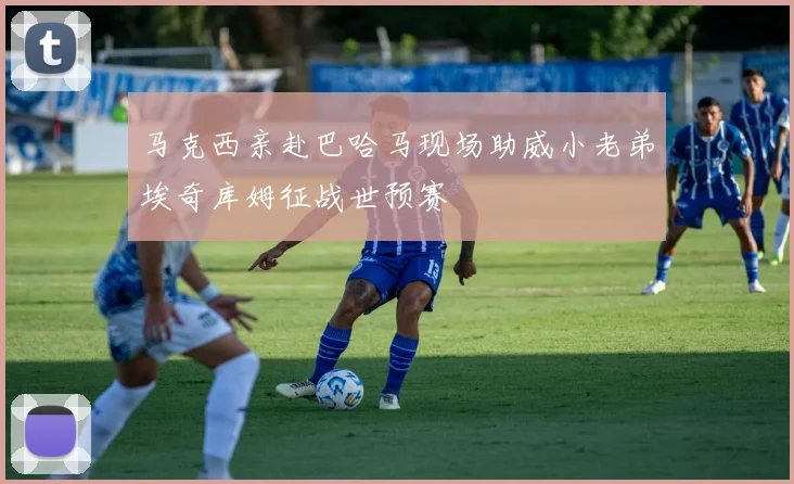 马克西亲赴巴哈马现场助威小老弟埃奇库姆征战世预赛